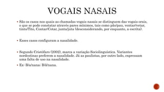  São os casos nos quais as chamadas vogais nasais se distinguem das vogais orais,
o que se pode constatar através pares mínimos, tais como pão/pau, ventar/vetar,
tinto/Tito, Contar/Cotar, junta/juta (desconsiderando, por enquanto, a escrita).
 Esses casos configuram a nasalidade.
 Segundo Cristófaro (2002), marca a variação Sociolinguística. Variantes
nordestinas preferem a nasalidade. Já as paulistas, por outro lado, expressam
uma falta de uso na nasalidade.
 Ex: B/a/nana; B/ã/nana.
 