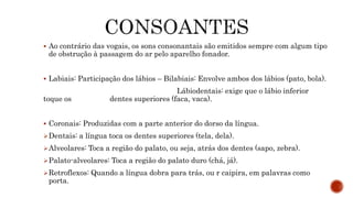  Ao contrário das vogais, os sons consonantais são emitidos sempre com algum tipo
de obstrução à passagem do ar pelo aparelho fonador.
 Labiais: Participação dos lábios – Bilabiais: Envolve ambos dos lábios (pato, bola).
Lábiodentais: exige que o lábio inferior
toque os dentes superiores (faca, vaca).
 Coronais: Produzidas com a parte anterior do dorso da língua.
Dentais: a língua toca os dentes superiores (tela, dela).
Alveolares: Toca a região do palato, ou seja, atrás dos dentes (sapo, zebra).
Palato-alveolares: Toca a região do palato duro (chá, já).
Retroflexos: Quando a língua dobra para trás, ou r caipira, em palavras como
porta.
 