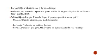  Dorsais: São produzidos com o dorso da língua:
Divididas em: Palatais – Quando a parte central da língua se aproxima do “céu da
boca” (Ninho, ilha).
Velares: Quando o pós dorso da língua toca o véu palatino (casa, gato).
Uvulares: Quando há vibração da úvula (horizonte).
 Laringais: Produzidos na região da Laringe.
Glotais: Articulação pela glote. O r presente em alguns dialetos (Hello, Holliday).
 