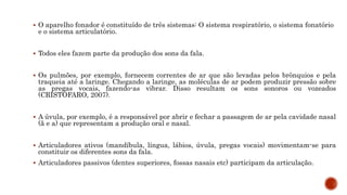  O aparelho fonador é constituído de três sistemas: O sistema respiratório, o sistema fonatório
e o sistema articulatório.
 Todos eles fazem parte da produção dos sons da fala.
 Os pulmões, por exemplo, fornecem correntes de ar que são levadas pelos brônquios e pela
traqueia até a laringe. Chegando a laringe, as moléculas de ar podem produzir pressão sobre
as pregas vocais, fazendo-as vibrar. Disso resultam os sons sonoros ou vozeados
(CRISTÓFARO, 2007).
 A úvula, por exemplo, é a responsável por abrir e fechar a passagem de ar pela cavidade nasal
(ã e a) que representam a produção oral e nasal.
 Articuladores ativos (mandíbula, língua, lábios, úvula, pregas vocais) movimentam-se para
constituir os diferentes sons da fala.
 Articuladores passivos (dentes superiores, fossas nasais etc) participam da articulação.
 