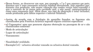  Dessa forma, ao descrever um som, por exemplo, o [ p ] que aparece em pato,
dizemos que é uma consoante oclusiva bilabial desvozeada. Isso significa que,
durante sua produção, não ocorre vibração das cordas vocais (não-vozeada) e
que a corrente de ar passa pela cavidade oral, e não nasal, caracterizando-a
como uma consoante oral. Além disso, seu tipo de obstrução é total (oclusão),
sendo produzida pelo lábios superior e inferior (bilabial).
 Assim, de acordo com a fisiologia do aparelho fonador, os fonemas são
classificados pela Fonética Acústica segundo alguns critérios específicos:
 a) Consoantes: sons que possuem alguma obstrução na passagem de ar e são
classificados conforme:
- Modo de articulação;
- Lugar de articulação;
- Vozeamento;
- Nasalidade/ oralidade.
 Exemplo:[ d ] - oclusiva alveolar vozeada ou oclusiva dental vozeada.
 