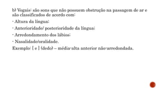 b) Vogais: são sons que não possuem obstrução na passagem de ar e
são classificados de acordo com:
- Altura da língua;
- Anterioridade/ posterioridade da língua;
- Arredondamento dos lábios;
- Nasalidade/oralidade.
Exemplo: [ e ] (dedo) – média-alta anterior não-arredondada.
 