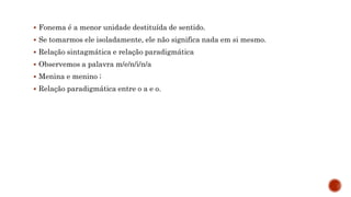  Fonema é a menor unidade destituída de sentido.
 Se tomarmos ele isoladamente, ele não significa nada em si mesmo.
 Relação sintagmática e relação paradigmática
 Observemos a palavra m/e/n/i/n/a
 Menina e menino ;
 Relação paradigmática entre o a e o.
 