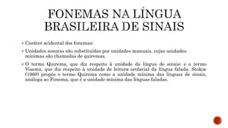  Caráter acidental dos fonemas;
 Unidades sonoras são substituídas por unidades manuais, cujas unidades
mínimas são chamadas de quiremas.
 O termo Quirema, que diz respeito à unidade da língua de sinais; e o termo
Visema, que diz respeito à unidade de leitura orofacial da língua falada. Stokoe
(1960) propôs o termo Quirema como a unidade mínima das línguas de sinais,
análoga ao Fonema, que é a unidade mínima das línguas faladas.
 