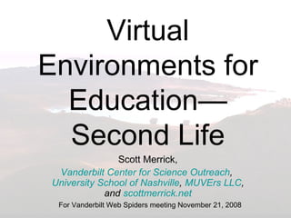 Virtual Environments for Education—Second Life Scott Merrick, Vanderbilt Center for Science Outreach ,  University School of Nashville ,  MUVErs LLC , and  scottmerrick.net For Vanderbilt Web Spiders meeting November 21, 2008 