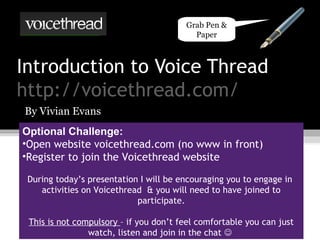 Introduction to Voice Thread
http://voicethread.com/
By Vivian Evans
Optional Challenge:
•Open website voicethread.com (no www in front)
•Register to join the Voicethread website
During today’s presentation I will be encouraging you to engage in
activities on Voicethread & you will need to have joined to
participate.
This is not compulsory – if you don’t feel comfortable you can just
watch, listen and join in the chat 
Grab Pen &
Paper
 