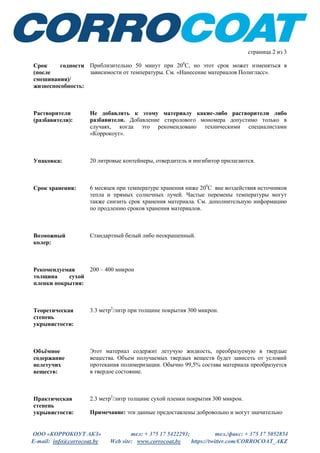ООО «КОРРОКОУТ АКЗ» тел: + 375 17 5422293; тел./факс: + 375 17 5052854
E-mail: info@corrocoat.by Web site: www.corrocoat.by https://twitter.com/CORROCOAT_AKZ
страница 2 из 3
Срок годности
(после
смешивания)/
жизнеспособность:
Приблизительно 50 минут при 200
С, но этот срок может изменяться в
зависимости от температуры. См. «Нанесение материалов Полигласс».
Растворители
(разбавители):
Не добавлять к этому материалу какие-либо растворители либо
разбавители. Добавление стиролового мономера допустимо только в
случаях, когда это рекомендовано техническими специалистами
«Коррокоут».
Упаковка: 20 литровые контейнеры, отвердитель и ингибитор прилагаются.
Срок хранения: 6 месяцев при температуре хранения ниже 200
С вне воздействия источников
тепла и прямых солнечных лучей. Частые перемены температуры могут
также снизить срок хранения материала. См. дополнительную информацию
по продлению сроков хранения материалов.
Возможный
колер:
Стандартный белый либо неокрашенный.
Рекомендуемая
толщина сухой
пленки покрытия:
200 – 400 микрон
Теоретическая
степень
укрывистости:
3.3 метр2
/литр при толщине покрытия 300 микрон.
Объёмное
содержание
нелетучих
веществ:
Этот материал содержит летучую жидкость, преобразуемую в твердые
вещества. Объем получаемых твердых веществ будет зависеть от условий
протекания полимеризации. Обычно 99,5% состава материала преобразуется
в твердое состояние.
Практическая
степень
укрывистости:
2.3 метр2
/литр толщине сухой пленки покрытия 300 микрон.
Примечание: эти данные предоставлены добровольно и могут значительно
 