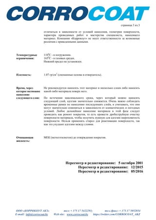 ООО «КОРРОКОУТ АКЗ» тел: + 375 17 5422293; тел./факс: + 375 17 5052854
E-mail: info@corrocoat.by Web site: www.corrocoat.by https://twitter.com/CORROCOAT_AKZ
страница 3 из 3
отличаться в зависимости от условий нанесения, геометрии поверхности,
характера проводимых работ и мастерства специалиста, наносящего
материал. Компания «Коррокоут» не несет ответственности за возможные
различия с приведенными данными.
Температурные
ограничения:
1100
С - в погружении.
1650
С - в газовых средах.
Нижний предел не установлен.
Плотность: 1.07 гр/см3
(смешанные основа и отвердитель).
Время, через
которое возможно
нанесение
следующего слоя:
Не рекомендуется наносить этот материал в несколько слоев либо наносить
какой-либо материала поверх него.
По истечении максимального срока, через который можно наносить
следующий слой, адгезия значительно снижается. Очень важно соблюдать
временные рамки по нанесению последующих слоёв, и учитывать, что они
могут значительно изменяться в зависимости от климатических и погодных
условий. Любое дальнейшее нанесение материала в этой фазе следует
проводить как ремонт покрытия, то есть провести дробеструйную очистку
поверхности материала, чтобы получить нужную для адгезии шероховатость
поверхности. Нельзя применять стирол для реактивации поверхности, так
как это ухудшит адгезию между слоями.
Очищающая
жидкость:
МЕК (метилэтилкетон) до отверждения покрытия.
Пересмотр и редактирование: 5 октября 2001
Пересмотр и редактирование: 12/2015
Пересмотр и редактирование: 05/2016
 