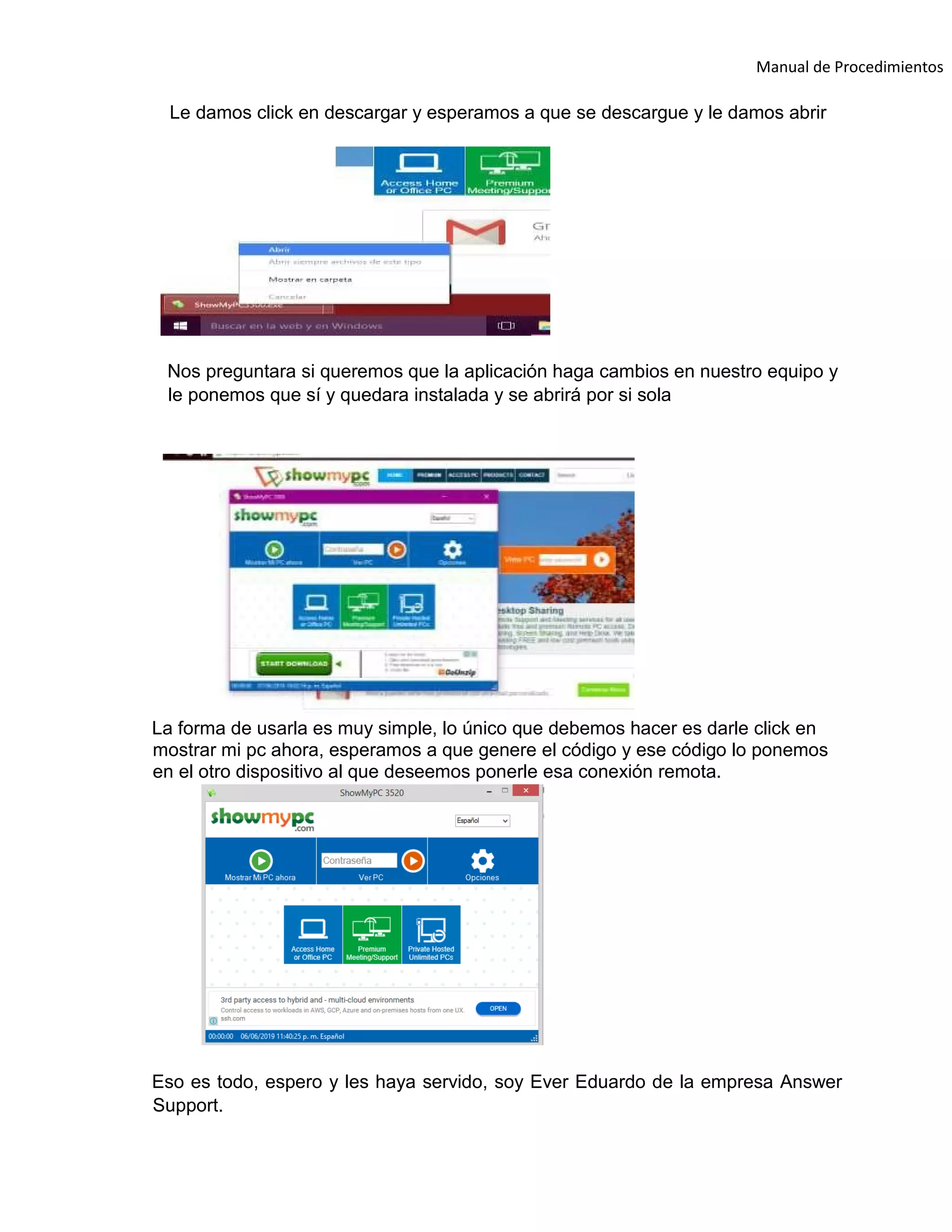 Manual de Procedimientos
Le damos click en descargar y esperamos a que se descargue y le damos abrir
Nos preguntara si queremos que la aplicación haga cambios en nuestro equipo y
le ponemos que sí y quedara instalada y se abrirá por si sola
La forma de usarla es muy simple, lo único que debemos hacer es darle click en
mostrar mi pc ahora, esperamos a que genere el código y ese código lo ponemos
en el otro dispositivo al que deseemos ponerle esa conexión remota.
Eso es todo, espero y les haya servido, soy Ever Eduardo de la empresa Answer
Support.
 