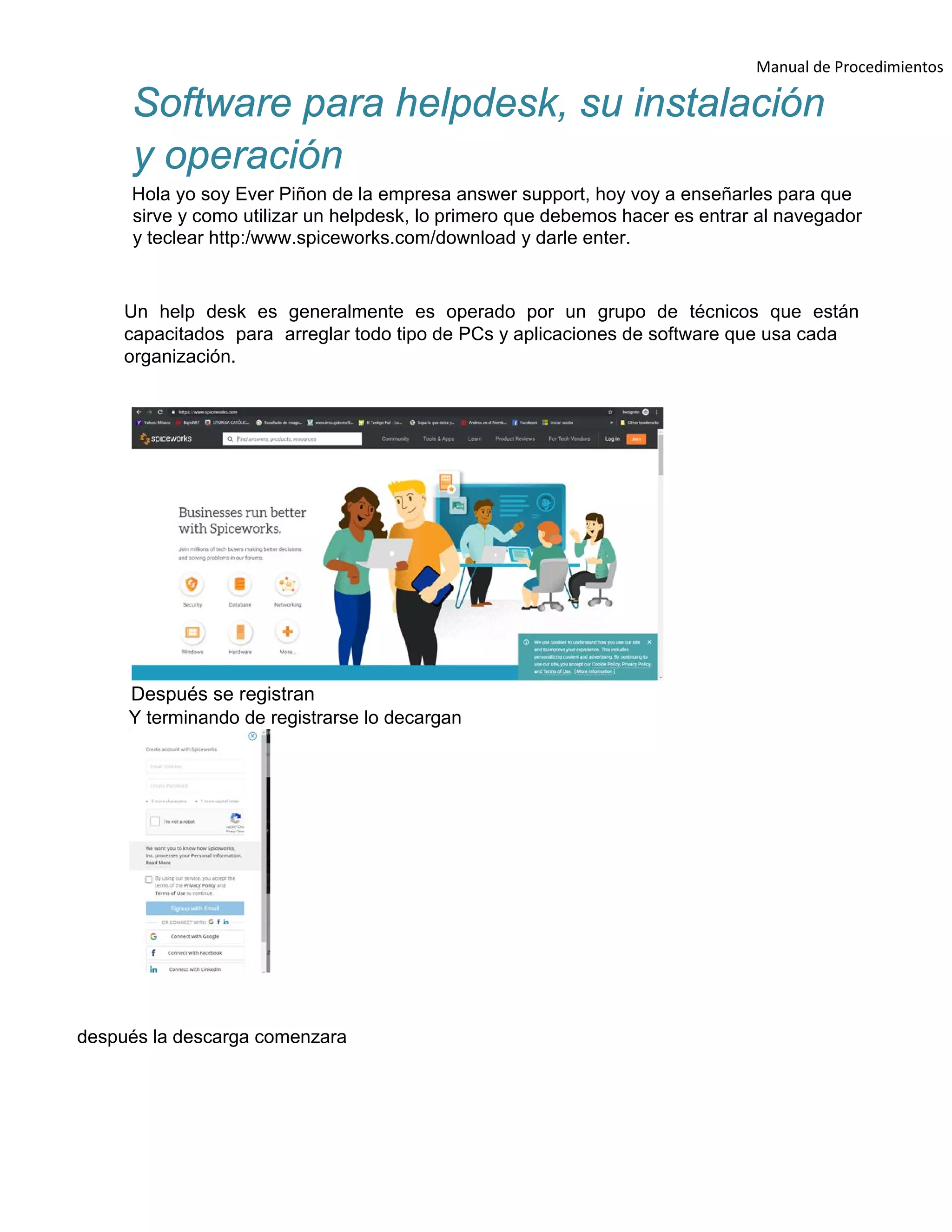 Manual de Procedimientos
Software para helpdesk, su instalación
y operación
Hola yo soy Ever Piñon de la empresa answer support, hoy voy a enseñarles para que
sirve y como utilizar un helpdesk, lo primero que debemos hacer es entrar al navegador
y teclear http:/www.spiceworks.com/download y darle enter.
Un help desk es generalmente es operado por un grupo de técnicos que están
capacitados para arreglar todo tipo de PCs y aplicaciones de software que usa cada
organización.
Después se registran
Y terminando de registrarse lo decargan
después la descarga comenzara
 