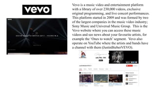 Vevo is a music video and entertainment platform
with a library of over 230,000 videos, exclusive
original programming, and live concert performances.
This platform started in 2009 and was formed by two
of the largest companies in the music video industry;
Sony Music and Universal Music Group. This is the
Vevo website where you can access these music
videos and see news about your favourite artists, for
example the ‘Ones to watch’ segment. Vevo also
operate on YouTube where the artists and bands have
a channel with them (JustinBieberVEVO).
 
