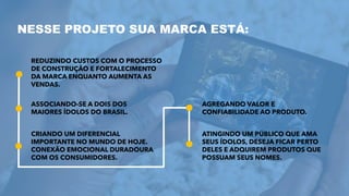 NESSE PROJETO SUA MARCA ESTÁ:
REDUZINDO CUSTOS COM O PROCESSO
DE CONSTRUÇÃO E FORTALECIMENTO
DA MARCA ENQUANTO AUMENTA AS
VENDAS.
ASSOCIANDO-SE A DOIS DOS
MAIORES ÍDOLOS DO BRASIL.
CRIANDO UM DIFERENCIAL
IMPORTANTE NO MUNDO DE HOJE.
CONEXÃO EMOCIONAL DURADOURA
COM OS CONSUMIDORES.
AGREGANDO VALOR E
CONFIABILIDADE AO PRODUTO.
ATINGINDO UM PÚBLICO QUE AMA
SEUS ÍDOLOS, DESEJA FICAR PERTO
DELES E ADQUIREM PRODUTOS QUE
POSSUAM SEUS NOMES.
 
