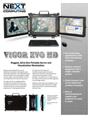 Run demanding
                                                                                                         applications in the
                                                                                                         field with minimal
                                                                                                         hardware
            Rugged, All-In-One Portable Server and
                 Visualization Workstation                                                               Replace racks of
Mission-critical applications such as            The Vigor Evo HD is based on
                                                                                                         equipment with a
battlefield visualization and targeting, high-   NextComputing’s high-performance,                       single, compact
speed data acquisition, and image processing
all require performance well beyond a laptop,
                                                 FleXtreme architecture, providing extreme-
                                                 performance computing in a small
                                                                                                         system
yet size, weight, and power (SWaP) concerns      package. The system can be customized for
make large rackmount servers impractical.        your requirements today, and easily upgraded

The Vigor Evo HD is a rugged portable
                                                 as technology evolves.                                  Easily transport your
computer that provides true server and           Weighing under 35lbs fully configured, it can           server setup from
workstation performance in a field-ready,        easily be transported anywhere by a single
durable chassis for running demanding            person with its built-in handle and optional
                                                                                                         location to location
applications in challenging conditions.          shoulder strap.

                                                                                                         Rely on
                                                                                                         NextComputing to
                                                                           Rubber shock absorbers
                                                                           surround the internal         support your
                                                                           chassis, protecting it from
                                                                           excessive shock and           programs for years
                                                                           vibration

                                                                           Built to withstand a fall
                                                                                                         to come
                                                                           from 18”
 
