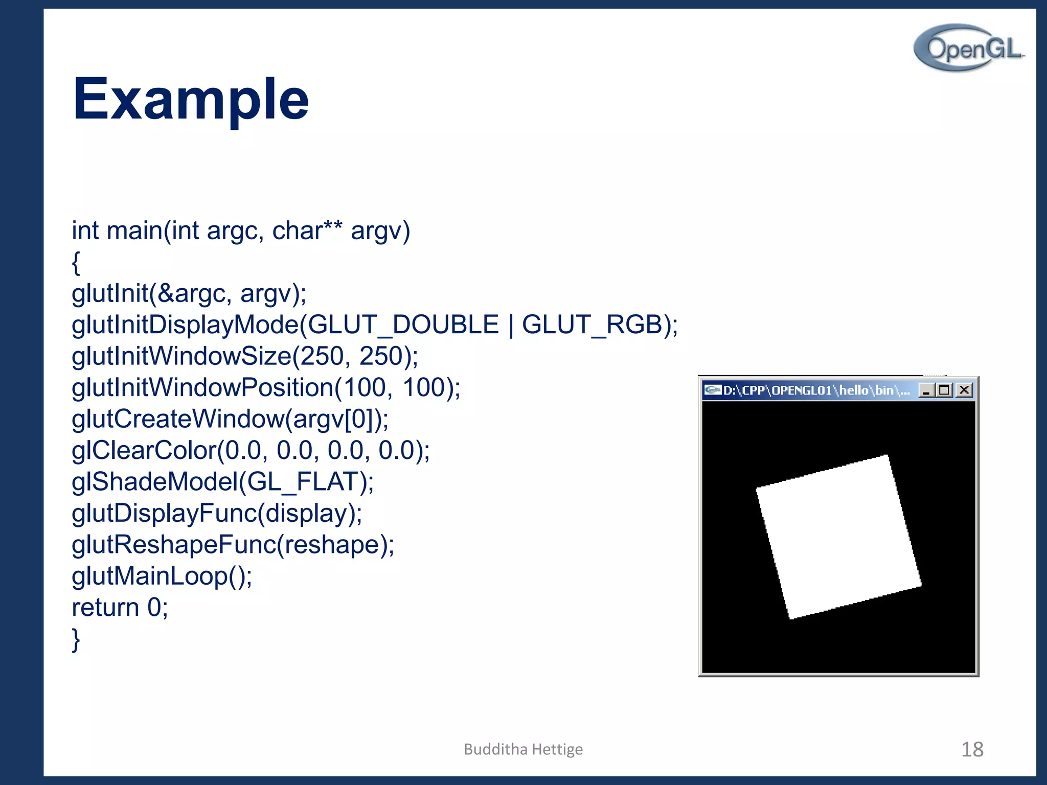Example
int main(int argc, char** argv)
{
glutInit(&argc, argv);
glutInitDisplayMode(GLUT_DOUBLE | GLUT_RGB);
glutInitWindowSize(250, 250);
glutInitWindowPosition(100, 100);
glutCreateWindow(argv[0]);
glClearColor(0.0, 0.0, 0.0, 0.0);
glShadeModel(GL_FLAT);
glutDisplayFunc(display);
glutReshapeFunc(reshape);
glutMainLoop();
return 0;
}
18Budditha Hettige
 