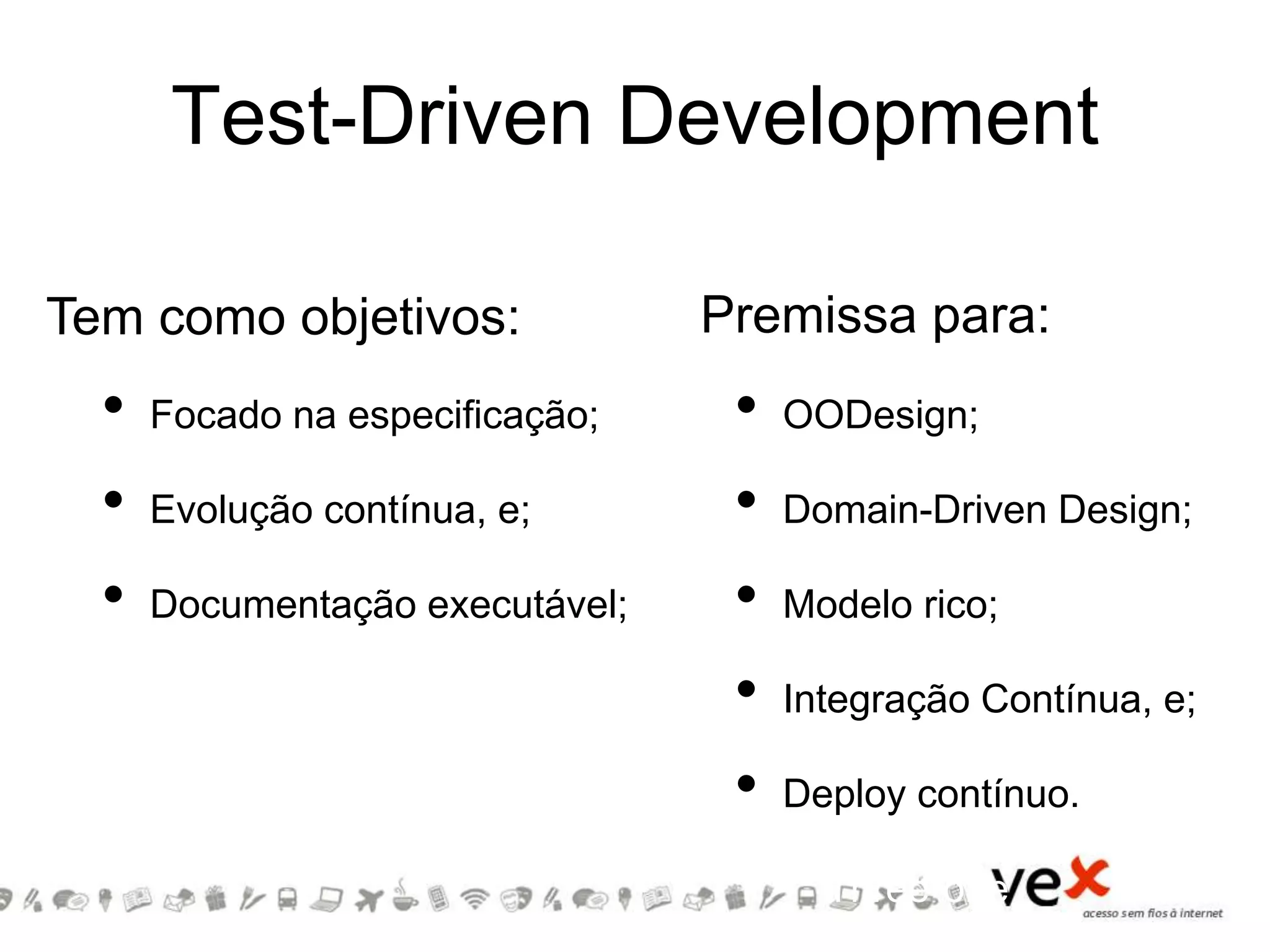 Test-Driven Development
• Focado na especificação;
• Evolução contínua, e;
• Documentação executável;
• Three-one
• OODesign;
• Domain-Driven Design;
• Modelo rico;
• Integração Contínua, e;
• Deploy contínuo.
• Three-one
Tem como objetivos: Premissa para:
 