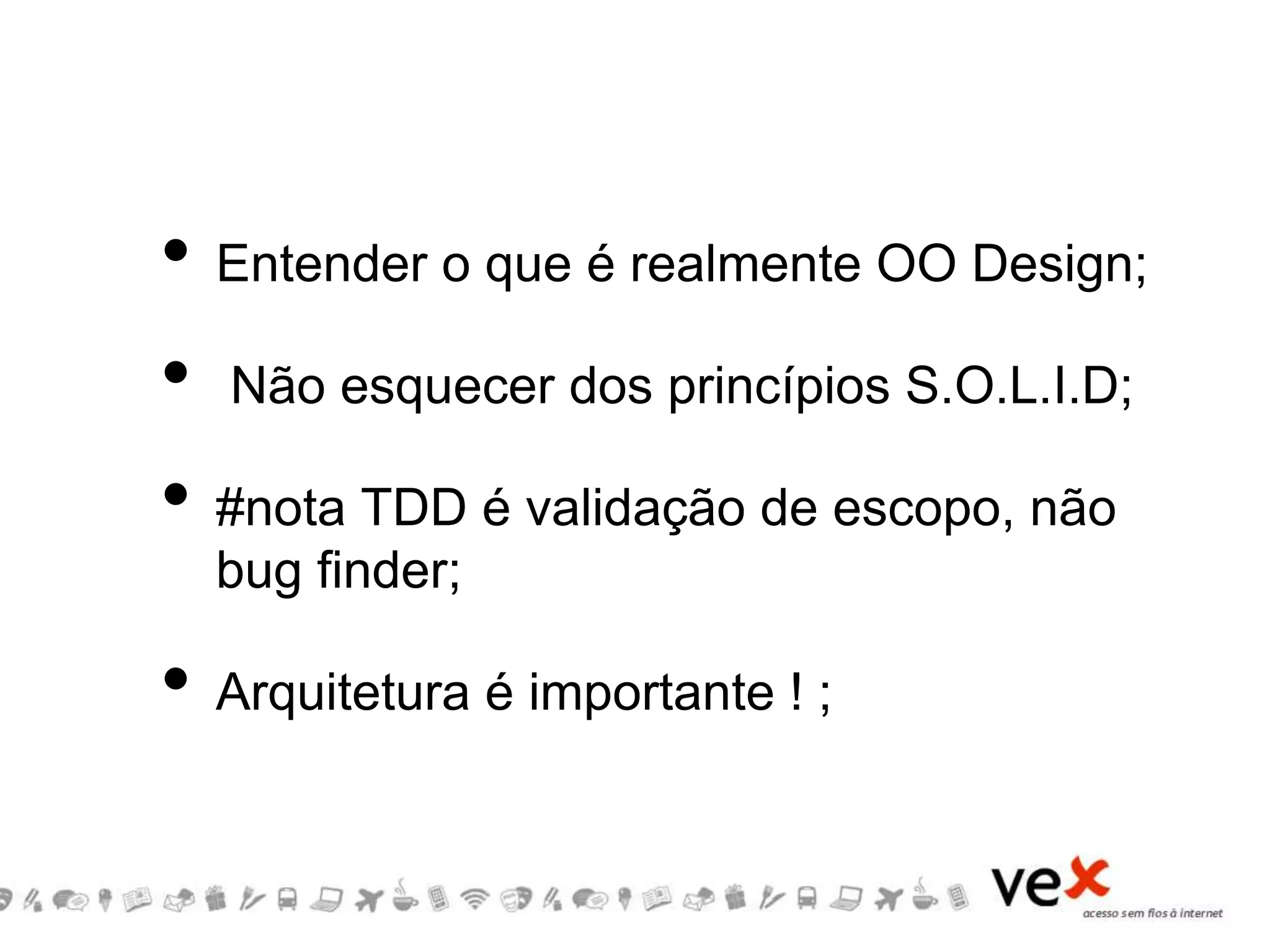 • Entender o que é realmente OO Design;
• Não esquecer dos princípios S.O.L.I.D;
• #nota TDD é validação de escopo, não
bug finder;
• Arquitetura é importante ! ;
 
