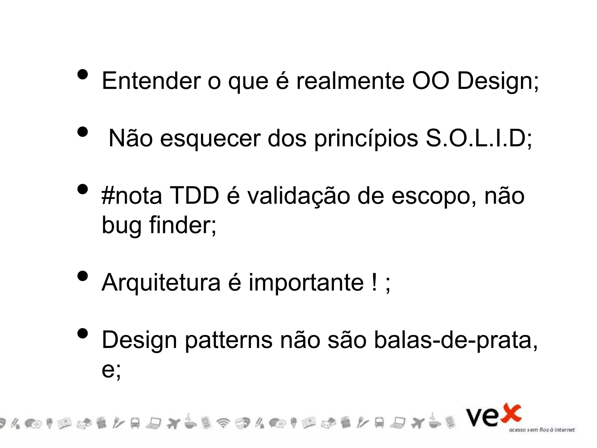 • Entender o que é realmente OO Design;
• Não esquecer dos princípios S.O.L.I.D;
• #nota TDD é validação de escopo, não
bug finder;
• Arquitetura é importante ! ;
• Design patterns não são balas-de-prata,
e;
 