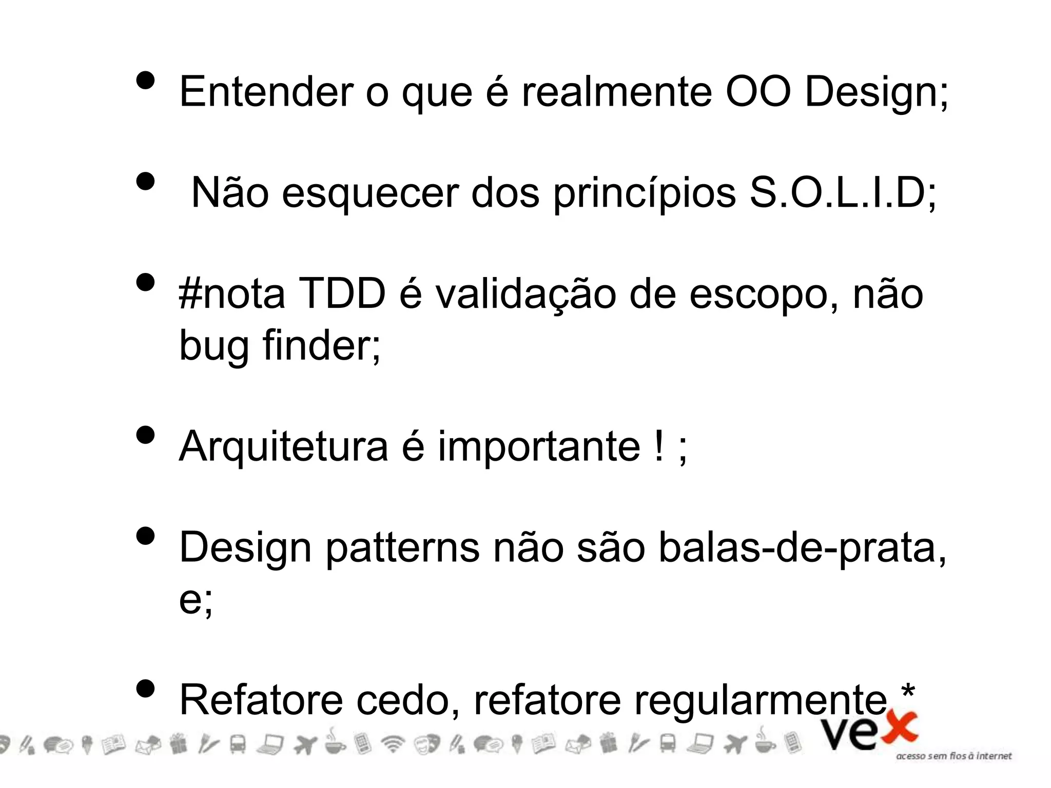 • Entender o que é realmente OO Design;
• Não esquecer dos princípios S.O.L.I.D;
• #nota TDD é validação de escopo, não
bug finder;
• Arquitetura é importante ! ;
• Design patterns não são balas-de-prata,
e;
• Refatore cedo, refatore regularmente *
 