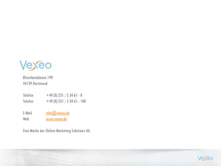 Rheinlanddamm 199
44139 Dortmund
Telefon +49 (0) 231 / 5 34 61 - 0
Telefax +49 (0) 231 / 5 34 61 - 100
E-Mail info@vexeo.de
Web www.vexeo.de
Eine Marke der Online Marketing Solutions AG.
 