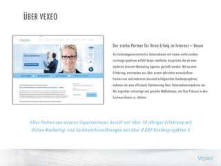 ÜBER VEXEO
»Das Fachwissen unseres Expertenteams beruht auf über 10 jähriger Erfahrung mit
Online Marketing- und Suchmaschinenlösungen aus über 8.000 Kundenprojekten.«
Als technologierorientiertes Unternehmen mit einem umfassenden
Leistungsspektrum erfüllt Vexeo sämtliche Ansprüche, die an eine
moderne Internet-Marketing-Agentur gestellt werden. Mit unserer
Erfahrung, entstanden aus über einem Jahrzehnt entwickeltem
Fachwissen und mehreren tausend erfolgreichen Kundenprojekten,
nehmen wir eine effiziente Optimierung Ihrer Unternehmenswebsite vor.
Wir ergreifen vielseitige und gezielte Maßnahmen, um Ihre Präsenz in den
Suchmaschinen zu stärken.
Der starke Partner für Ihren Erfolg im Internet – Vexeo
 