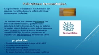 Los poliuretanos termoestables más habituales son 
espumas, muy utilizadas como aislantes térmicos y 
como espumas resilientes. 
Los termoestables son cadenas de polímeros con 
enlaces altamente cruzados, que forman una 
estructura de red tridimensional. Ya que las cadenas 
no pueden girar ni deslizarse, estos polímeros poseen 
buena resistencia, rigidez y dureza. Sin embargo, 
también tienen baja ductilidad, propiedades al 
impacto y una alta temperatura de transición vítrea. 
propiedades 
• Rango de temperatura de trabajo -40°C+90°C. 
• Alta resistencia mecánica. 
• Alto poder amortiguador. 
• Buena resistencia a los hidrocarburos. 
• Se puede fabricar en distintas durezas y colores. 
 