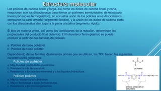 Los polioles de cadena lineal y larga, así como los dioles de cadena lineal y corta, 
reaccionan con los diisocianatos para formar un polímero semicristalino de estructura 
lineal (por eso es termoplástico), en el cual la unión de los polioles a los diisocianatos 
componen la parte amorfa (segmento flexible), y la unión de los dioles de cadena corta 
con los diisocianatos dan lugar a la parte cristalina (segmento rígido). 
El tipo de materia prima, así como las condiciones de la reacción, determinan las 
propiedades del producto final obtenido. El Poliuretano Termoplástico se puede 
producir a partir de dos familias de polioles: 
a. Polioles de base poliéster. 
b. Polioles de base poliéter. 
Dependiendo de las familias de materias primas que se utilicen, los TPU tienen las siguientes 
características generales: 
Polioles de poliéster 
a. Muy buenas propiedades mecánicas. 
b. Resistencia a la temperatura. 
c. Resistencia a los aceites minerales y a los líquidos hidráulicos. 
Polioles polieter 
a. Mayor resistencia a la hidrólisis. 
b. Mayor flexibilidad a bajas temperaturas. 
c. Resistencia a los microorganismos. 
 