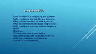 1.Alta resistencia al desgaste y a la abrasión. 
2.Alta resistencia a la tracción y al desgarre. 
3.Muy buena capacidad de amortiguación. 
4.Muy buena flexibilidad a bajas temperaturas. 
5.Alta resistencia a grasas, aceites, oxígeno y 
ozono. 
6.Es tenaz. 
7.Excelente recuperación elástica, 
especialmente cuando se ha reticulado con 
aditivivos específicos (reticulantes). 
8.Solidez a la luz (alifáticos). 
