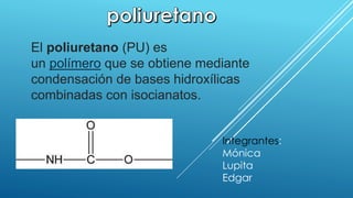 El poliuretano (PU) es 
un polímero que se obtiene mediante 
condensación de bases hidroxílicas 
combinadas con isocianatos. 
Integrantes: 
Mónica 
Lupita 
Edgar 
 