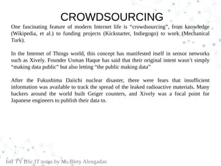 CROWDSOURCING
One fascinating feature of modern Internet life is “crowdsourcing”, from knowledge
(Wikipedia, et al.) to funding projects (Kickstarter, Indiegogo) to work (Mechanical
Turk).
In the Internet of Things world, this concept has manifested itself in sensor networks
such as Xively. Founder Usman Haque has said that their original intent wasn’t simply
“making data public” but also letting “the public making data”
After the Fukushima Daiichi nuclear disaster, there were fears that insufficient
information was available to track the spread of the leaked radioactive materials. Many
hackers around the world built Geiger counters, and Xively was a focal point for
Japanese engineers to publish their data to.
IoT TY BSc.IT notes by Ms.Blety Alengadan
 