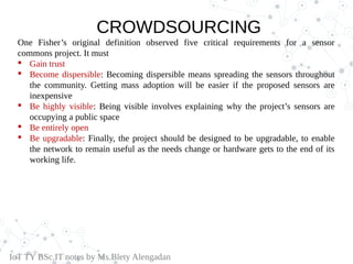 CROWDSOURCING
One Fisher’s original definition observed five critical requirements for a sensor
commons project. It must
 Gain trust
 Become dispersible: Becoming dispersible means spreading the sensors throughout
the community. Getting mass adoption will be easier if the proposed sensors are
inexpensive
 Be highly visible: Being visible involves explaining why the project’s sensors are
occupying a public space
 Be entirely open
 Be upgradable: Finally, the project should be designed to be upgradable, to enable
the network to remain useful as the needs change or hardware gets to the end of its
working life.
IoT TY BSc.IT notes by Ms.Blety Alengadan
 