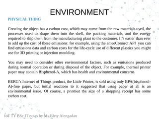 ENVIRONMENT
PHYSICAL THING
Creating the object has a carbon cost, which may come from the raw materials used, the
processes used to shape them into the shell, the packing materials, and the energy
required to ship them from the manufacturing plant to the customer. It’s easier than ever
to add up the cost of these emissions: for example, using the ameeConnect API you can
find emissions data and carbon costs for the life-cycle use of different plastics you might
use for 3D printing or injection moulding.
You may need to consider other environmental factors, such as emissions produced
during normal operation or during disposal of the object. For example, thermal printer
paper may contain Bisphenol-A, which has health and environmental concerns.
BERG’s Internet of Things product, the Little Printer, is sold using only BPA(bisphenol-
A)-free paper, but initial reactions to it suggested that using paper at all is an
environmental issue. Of course, a printout the size of a shopping receipt has some
carbon cost.
IoT TY BSc.IT notes by Ms.Blety Alengadan
 