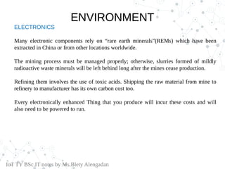 ELECTRONICS
Many electronic components rely on “rare earth minerals”(REMs) which have been
extracted in China or from other locations worldwide.
The mining process must be managed properly; otherwise, slurries formed of mildly
radioactive waste minerals will be left behind long after the mines cease production.
Refining them involves the use of toxic acids. Shipping the raw material from mine to
refinery to manufacturer has its own carbon cost too.
Every electronically enhanced Thing that you produce will incur these costs and will
also need to be powered to run.
IoT TY BSc.IT notes by Ms.Blety Alengadan
ENVIRONMENT
 