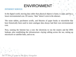 INTERNET SERVICE
In the digital world, moving data rather than physical objects is faster, is safer, and has a
lower environmental cost. Of course, “data” doesn’t exist in the abstract.
The stone tablets, parchment scrolls, and libraries of paper books or microfiche that
have historically been used to store analogue data always had their own environmental
cost.
Now, running the Internet has a cost: the electricity to run the routers and the DNS
lookups, plus establishing the infrastructure—laying cabling across the sea, setting up
microwave or satellite links, and so on.
IoT TY BSc.IT notes by Ms.Blety Alengadan
ENVIRONMENT
 