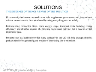 THE INTERNET OF THINGS AS PART OF THE SOLUTION
If community-led sensor networks can help supplement government and international
science measurements, then we should be doing everything we can to help.
Instrumenting production lines, home energy usage, transport costs, building energy
efficiency, and all other sources of efficiency might seem extreme, but it may be a vital,
imperative task.
Projects such as a carbon score for every company in the UK will help change attitudes,
perhaps simply by gamifying the process of improving one’s emissions
IoT TY BSc.IT notes by Ms.Blety Alengadan
SOLUTIONS
 