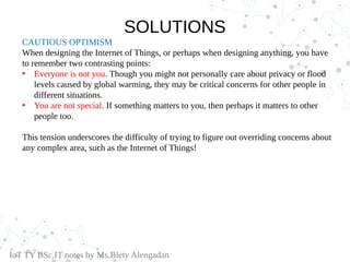 CAUTIOUS OPTIMISM
When designing the Internet of Things, or perhaps when designing anything, you have
to remember two contrasting points:
• Everyone is not you. Though you might not personally care about privacy or flood
levels caused by global warming, they may be critical concerns for other people in
different situations.
• You are not special. If something matters to you, then perhaps it matters to other
people too.
This tension underscores the difficulty of trying to figure out overriding concerns about
any complex area, such as the Internet of Things!
IoT TY BSc.IT notes by Ms.Blety Alengadan
SOLUTIONS
 