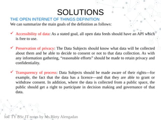 THE OPEN INTERNET OF THINGS DEFINITION
We can summarize the main goals of the definition as follows:
 Accessibility of data: As a stated goal, all open data feeds should have an API which
is free to use.
 Preservation of privacy: The Data Subjects should know what data will be collected
about them and be able to decide to consent or not to that data collection. As with
any information gathering, “reasonable efforts” should be made to retain privacy and
confidentiality.
 Transparency of process: Data Subjects should be made aware of their rights—for
example, the fact that the data has a licence—and that they are able to grant or
withdraw consent. In addition, where the data is collected from a public space, the
public should get a right to participate in decision making and governance of that
data.
IoT TY BSc.IT notes by Ms.Blety Alengadan
SOLUTIONS
 