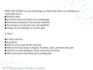 ONE CAN EASILY see any technology in a black-and-white way. Perhaps you
could argue that it
◾ Destroys jobs
◾ Is intrusive and will enslave us to technology
◾ Disconnects humanity from ancient traditions
◾ Encourages us to become lazy and unhealthy
◾ Tempts us into thinking we are like gods
or that it
◾ Is shiny and new
◾ Is progress
◾ Will save lives and feed the starving
◾ Will (at the least) make us happier, healthier, safer, and better educated
◾ Will free us from drudgery to have more time for leisure
◾ Will create more interesting and rewarding jobs
IoT TY BSc.IT notes by Ms.Blety Alengadan
 