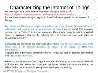 Characterizing the Internet of Things
We have repeatedly noted that the Internet of Things is made up of
Physical object + controllers, sensors, and actuators + Internet service
Each of these aspects has a part to play in the ethical issues specific to the Internet of
Things.
The Internet of Things are also primarily related to communication, but now allow the
publication and transmission of vast streams of data, from the social (did someone
mention me on Twitter?) to the environmental (how much energy is used in a typical
house in Liverpool? what are the radiation levels in various parts of Japan after the
Fukushima incident?)
Connecting the Internet to the real world allows both your physical actions to be made
public and, in the opposite direction, for events on the Internet to affect your
environment.
Applying this bidirectional communication to Things can lead to features that interact
with the concept of privacy.
When you switch on your Good Night Lamp, the “little lamp” at your mother’s bedside
will also turn on, letting her know you are home. When you leave the office, the
WhereDial at home turns to let your partner know you’re travelling.
IoT TY BSc.IT notes by Ms.Blety Alengadan
 