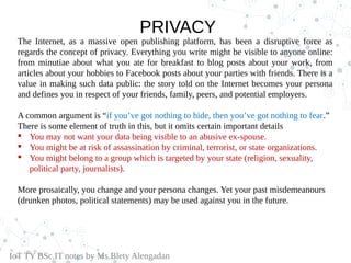 PRIVACY
The Internet, as a massive open publishing platform, has been a disruptive force as
regards the concept of privacy. Everything you write might be visible to anyone online:
from minutiae about what you ate for breakfast to blog posts about your work, from
articles about your hobbies to Facebook posts about your parties with friends. There is a
value in making such data public: the story told on the Internet becomes your persona
and defines you in respect of your friends, family, peers, and potential employers.
A common argument is “if you’ve got nothing to hide, then you’ve got nothing to fear.”
There is some element of truth in this, but it omits certain important details
 You may not want your data being visible to an abusive ex-spouse.
 You might be at risk of assassination by criminal, terrorist, or state organizations.
 You might belong to a group which is targeted by your state (religion, sexuality,
political party, journalists).
More prosaically, you change and your persona changes. Yet your past misdemeanours
(drunken photos, political statements) may be used against you in the future.
IoT TY BSc.IT notes by Ms.Blety Alengadan
 