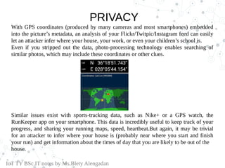 PRIVACY
With GPS coordinates (produced by many cameras and most smartphones) embedded
into the picture’s metadata, an analysis of your Flickr/Twitpic/Instagram feed can easily
let an attacker infer where your house, your work, or even your children’s school is.
Even if you stripped out the data, photo-processing technology enables searching of
similar photos, which may include these coordinates or other clues.
Similar issues exist with sports-tracking data, such as Nike+ or a GPS watch, the
RunKeeper app on your smartphone. This data is incredibly useful to keep track of your
progress, and sharing your running maps, speed, heartbeat.But again, it may be trivial
for an attacker to infer where your house is (probably near where you start and finish
your run) and get information about the times of day that you are likely to be out of the
house.
IoT TY BSc.IT notes by Ms.Blety Alengadan
 