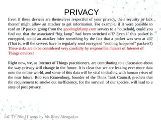 PRIVACY
Even if these devices are themselves respectful of your privacy, their security or lack
thereof might allow an attacker to get information. For example, if it were possible to
read an IP packet going from the goodnightlamp.com servers to a household, could you
find out that the associated “big lamp” had been switched off? Even if this packet is
encrypted, could an attacker infer something by the fact that a packet was sent at all?
(That is, will the servers have to regularly send encrypted “nothing happened” packets?)
These risks are to be considered very carefully by responsible makers of Internet of
Things devices!
Right now, we, as Internet of Things practitioners, are contributing to a discussion about
the way privacy will change in the future. It is clear that we are leaking ever more data
onto the online world, and some of this data will be vital to dealing with human crises of
the near future. Rob van Kranenburg, founder of the Think Tank Council, predicts that
the requirement to smoke out inefficiency, for the survival of our species, will lead to a
state of post privacy.
IoT TY BSc.IT notes by Ms.Blety Alengadan
 