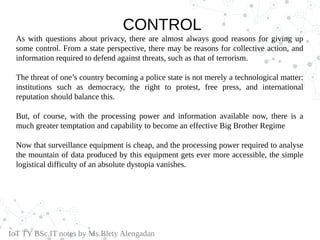 CONTROL
As with questions about privacy, there are almost always good reasons for giving up
some control. From a state perspective, there may be reasons for collective action, and
information required to defend against threats, such as that of terrorism.
The threat of one’s country becoming a police state is not merely a technological matter:
institutions such as democracy, the right to protest, free press, and international
reputation should balance this.
But, of course, with the processing power and information available now, there is a
much greater temptation and capability to become an effective Big Brother Regime
Now that surveillance equipment is cheap, and the processing power required to analyse
the mountain of data produced by this equipment gets ever more accessible, the simple
logistical difficulty of an absolute dystopia vanishes.
IoT TY BSc.IT notes by Ms.Blety Alengadan
 