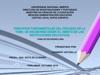 UNIVERSIDAD NACIONAL ABIERTA
DIRECCIÓN DE INVESTIGACIONES Y POSTGRADO
MAESTRÍA EN CIENCIAS DE LA EDUCACIÓN
MENCIÓN ADMINISTRACIÓN EDUCATIVA
CENTRO LOCAL NUEVA ESPARTA
PRESENTADO POR:
ROSMERY ASTUDILLO
PROFA.: ANA SOTO DE CLAVERO
PORLAMAR, OCTUBRE 2016.
TOMA DE DECISIONES (969)
 