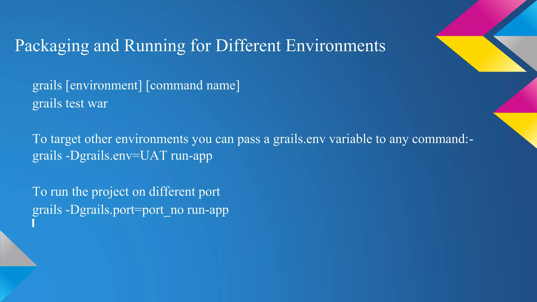 Packaging and Running for Different Environments
grails [environment] [command name]
grails test war
To target other environments you can pass a grails.env variable to any command:-
grails -Dgrails.env=UAT run-app
To run the project on different port
grails -Dgrails.port=port_no run-app
 