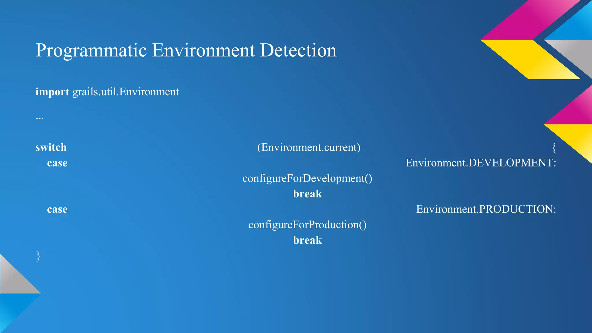 Programmatic Environment Detection
import grails.util.Environment
...
switch (Environment.current) {
case Environment.DEVELOPMENT:
configureForDevelopment()
break
case Environment.PRODUCTION:
configureForProduction()
break
}
 