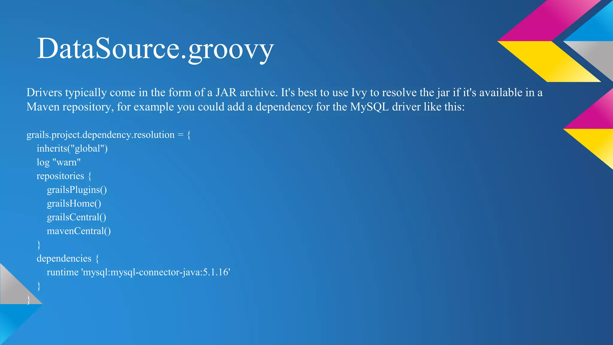 DataSource.groovy
Drivers typically come in the form of a JAR archive. It's best to use Ivy to resolve the jar if it's available in a
Maven repository, for example you could add a dependency for the MySQL driver like this:
grails.project.dependency.resolution = {
inherits("global")
log "warn"
repositories {
grailsPlugins()
grailsHome()
grailsCentral()
mavenCentral()
}
dependencies {
runtime 'mysql:mysql-connector-java:5.1.16'
}
}
 