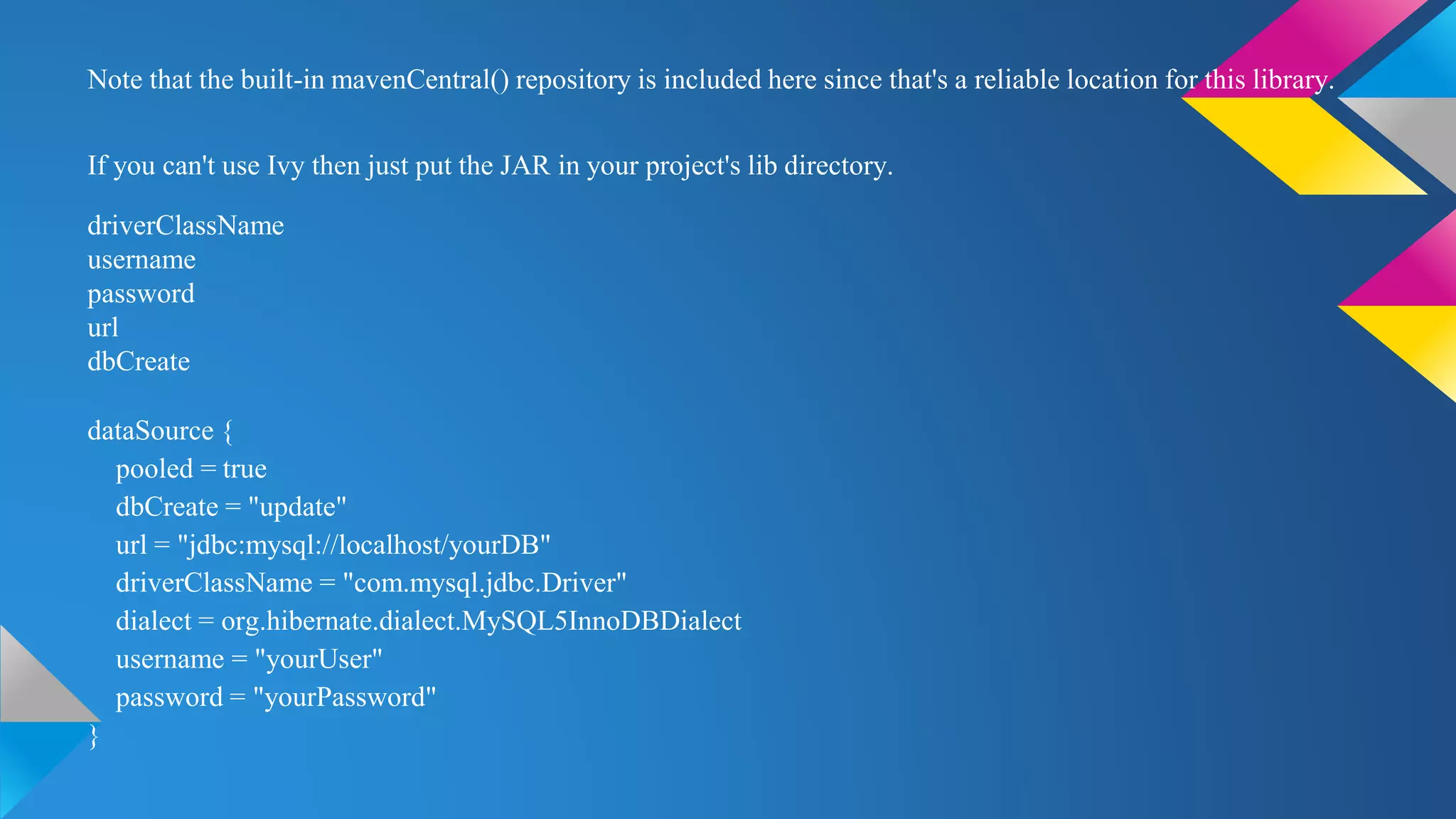 Note that the built-in mavenCentral() repository is included here since that's a reliable location for this library.
If you can't use Ivy then just put the JAR in your project's lib directory.
driverClassName
username
password
url
dbCreate
dataSource {
pooled = true
dbCreate = "update"
url = "jdbc:mysql://localhost/yourDB"
driverClassName = "com.mysql.jdbc.Driver"
dialect = org.hibernate.dialect.MySQL5InnoDBDialect
username = "yourUser"
password = "yourPassword"
}
 