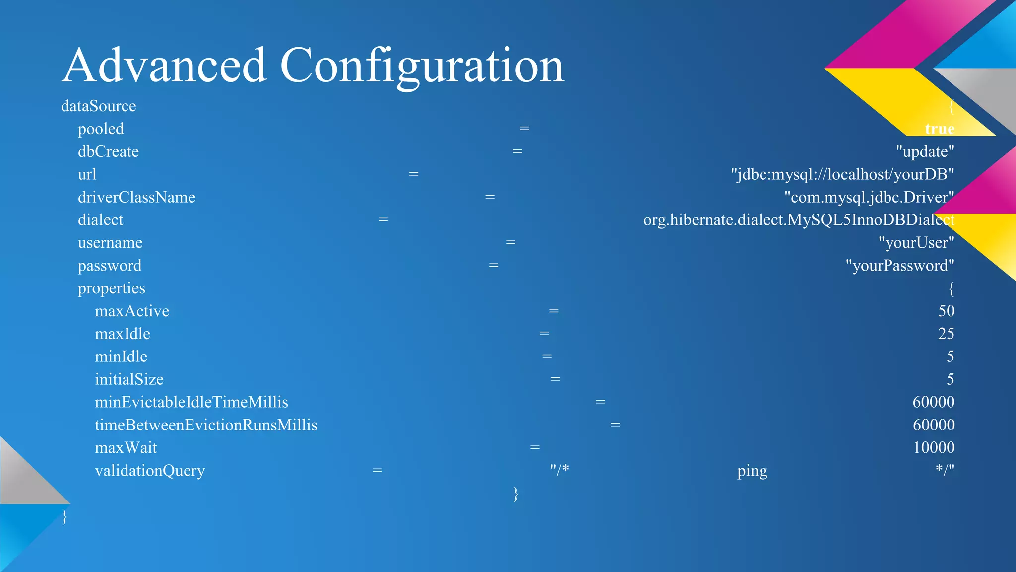 Advanced Configuration
dataSource {
pooled = true
dbCreate = "update"
url = "jdbc:mysql://localhost/yourDB"
driverClassName = "com.mysql.jdbc.Driver"
dialect = org.hibernate.dialect.MySQL5InnoDBDialect
username = "yourUser"
password = "yourPassword"
properties {
maxActive = 50
maxIdle = 25
minIdle = 5
initialSize = 5
minEvictableIdleTimeMillis = 60000
timeBetweenEvictionRunsMillis = 60000
maxWait = 10000
validationQuery = "/* ping */"
}
}
 