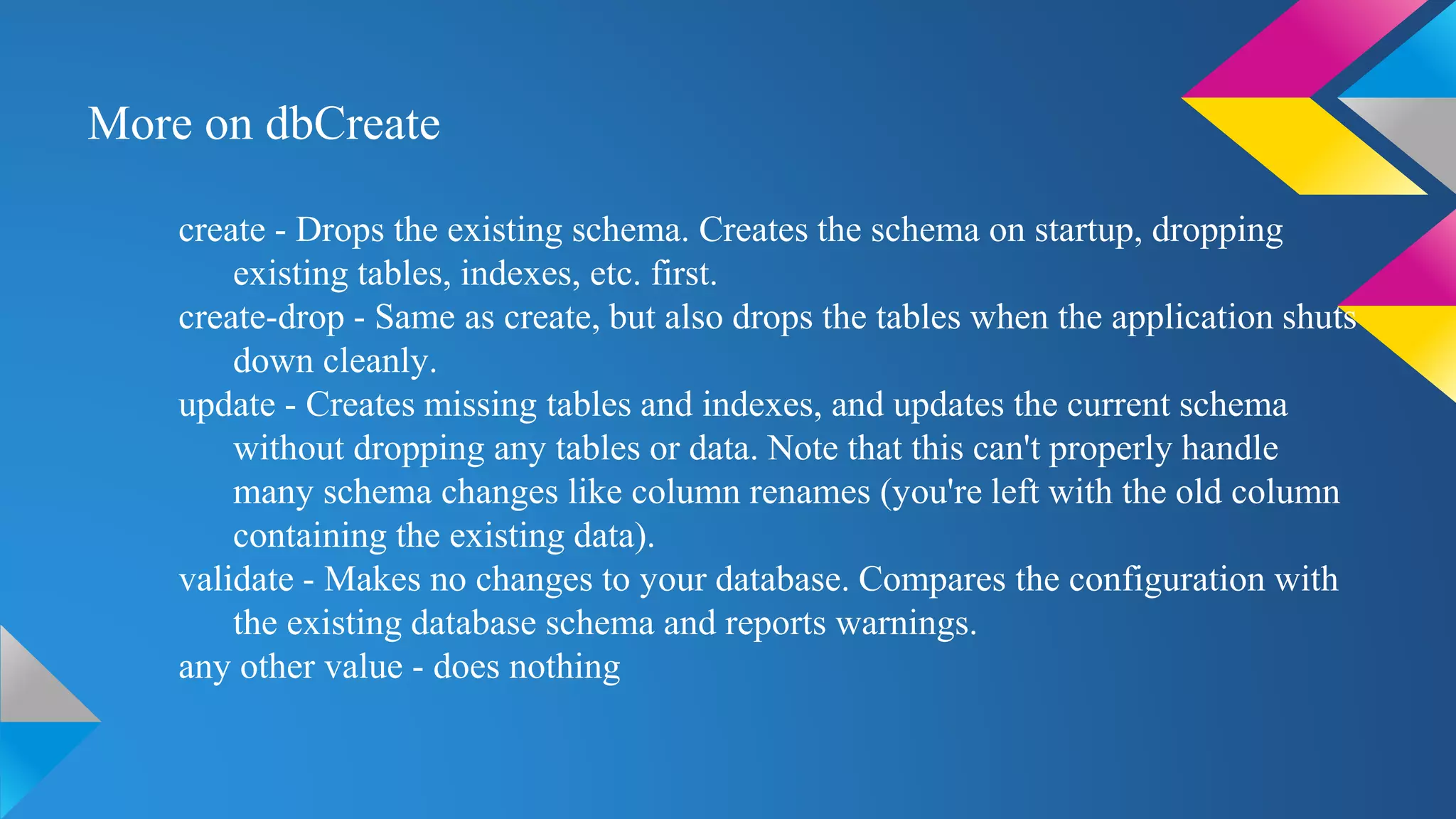 More on dbCreate
create - Drops the existing schema. Creates the schema on startup, dropping
existing tables, indexes, etc. first.
create-drop - Same as create, but also drops the tables when the application shuts
down cleanly.
update - Creates missing tables and indexes, and updates the current schema
without dropping any tables or data. Note that this can't properly handle
many schema changes like column renames (you're left with the old column
containing the existing data).
validate - Makes no changes to your database. Compares the configuration with
the existing database schema and reports warnings.
any other value - does nothing
 