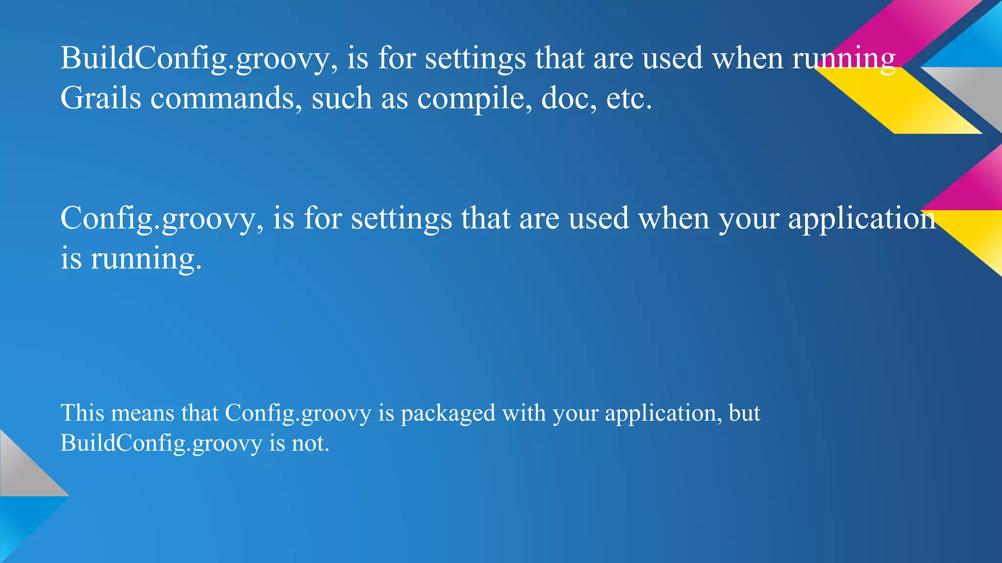 BuildConfig.groovy, is for settings that are used when running
Grails commands, such as compile, doc, etc.
Config.groovy, is for settings that are used when your application
is running.
This means that Config.groovy is packaged with your application, but
BuildConfig.groovy is not.
 